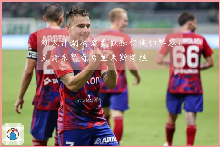 湖人计划构建类似独行侠的阵容，支持东契奇与里夫斯搭档