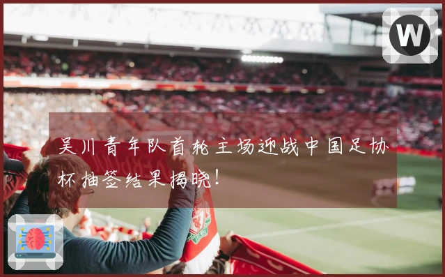 吴川青年队首轮主场迎战中国足协杯抽签结果揭晓!