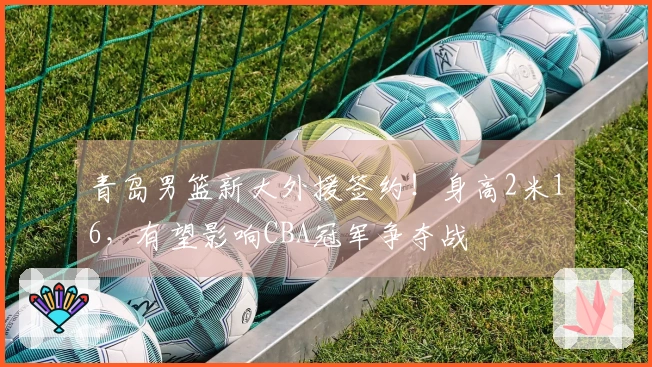 青岛男篮新大外援签约!身高2米16,有望影响CBA冠军争夺战