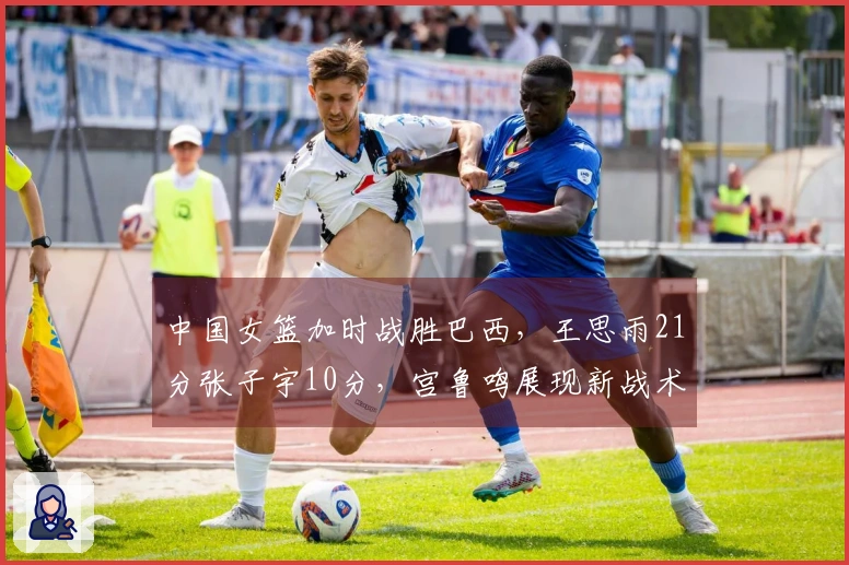 中国女篮加时战胜巴西，王思雨21分张子宇10分，宫鲁鸣展现新战术