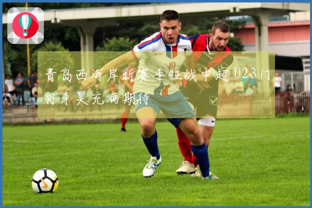 青岛西海岸新赛季征战中超 U23门将李昊充满期待
