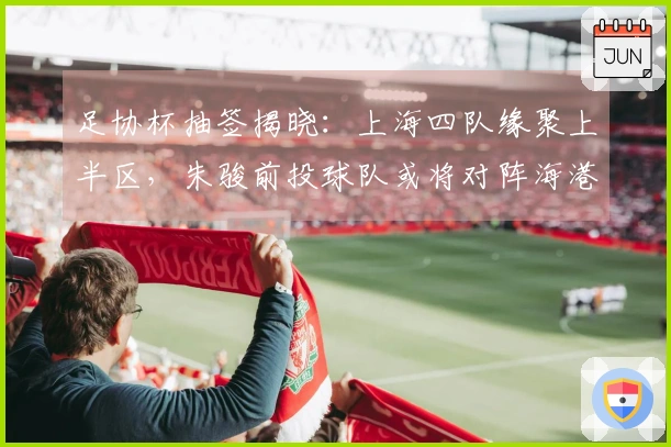 足协杯抽签揭晓：上海四队缘聚上半区，朱骏前投球队或将对阵海港。