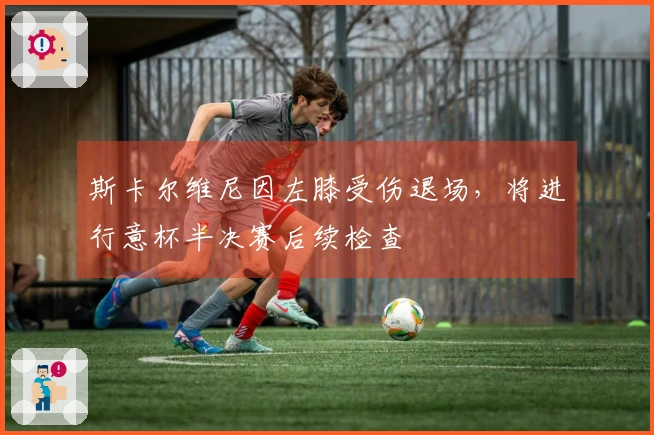 斯卡尔维尼因左膝受伤退场，将进行意杯半决赛后续检查