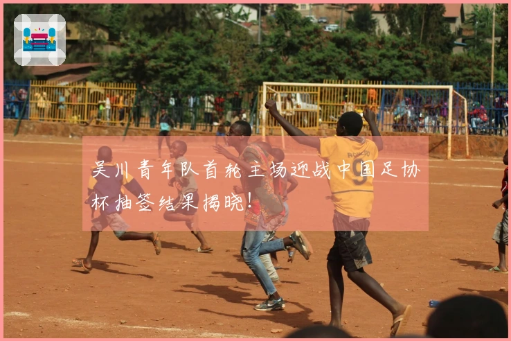 吴川青年队首轮主场迎战中国足协杯抽签结果揭晓！