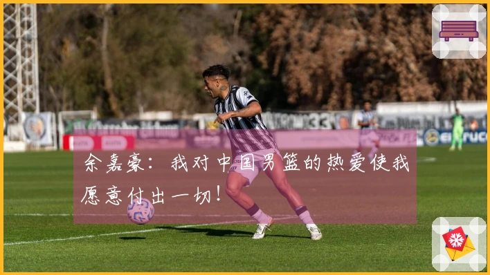 余嘉豪：我对中国男篮的热爱使我愿意付出一切！