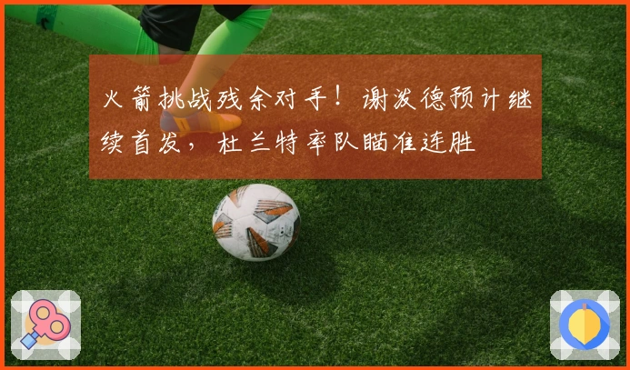 火箭挑战残余对手！谢泼德预计继续首发，杜兰特率队瞄准连胜