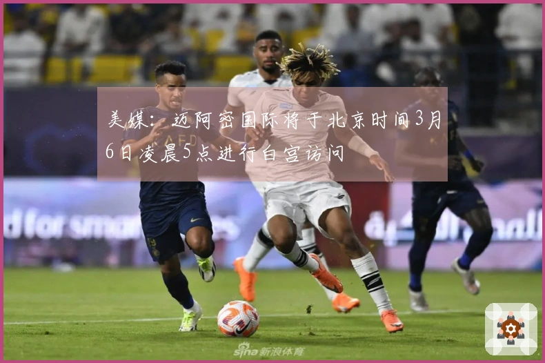 美媒：迈阿密国际将于北京时间3月6日凌晨5点进行白宫访问