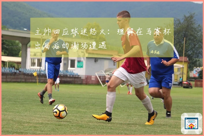 主帅回应球迷怒火：理解在马赛杯出局后的谢场遭遇