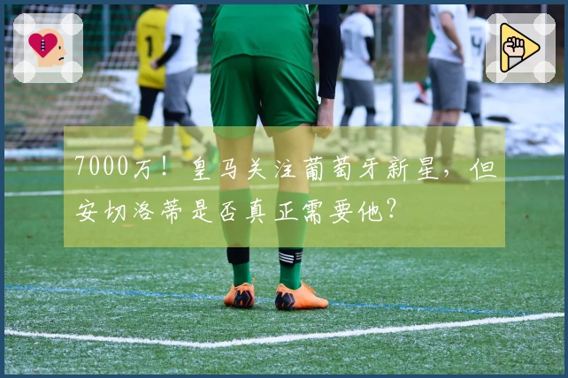 7000万！皇马关注葡萄牙新星，但安切洛蒂是否真正需要他？