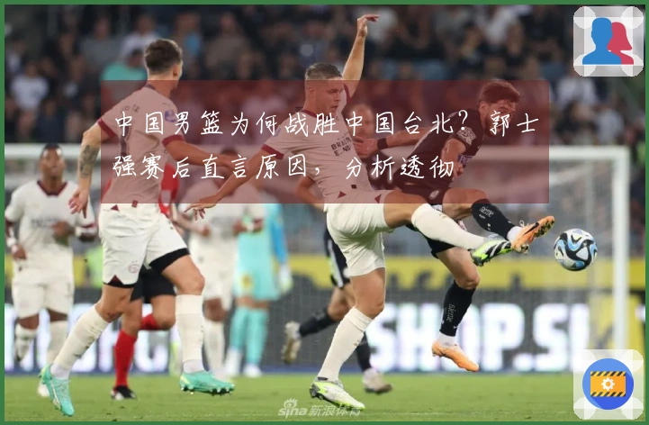 中国男篮为何战胜中国台北？郭士强赛后直言原因，分析透彻