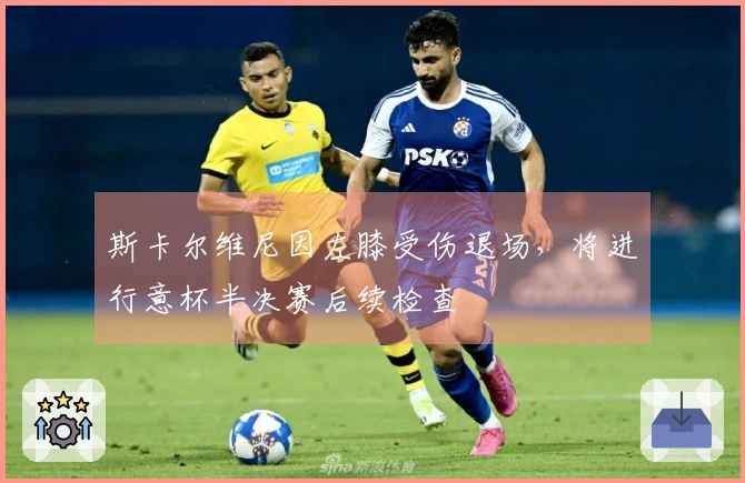 斯卡尔维尼因左膝受伤退场，将进行意杯半决赛后续检查