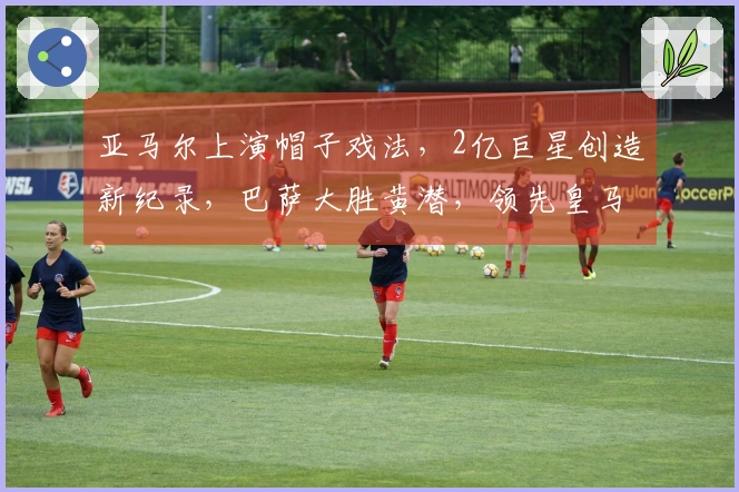 亚马尔上演帽子戏法，2亿巨星创造新纪录，巴萨大胜黄潜，领先皇马4分