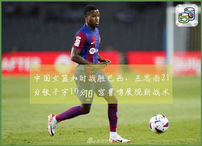 中国女篮加时战胜巴西，王思雨21分张子宇10分，宫鲁鸣展现新战术