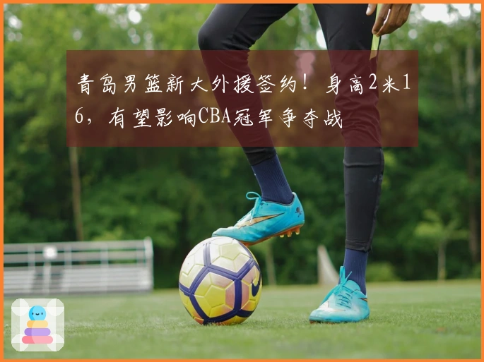 青岛男篮新大外援签约！身高2米16，有望影响CBA冠军争夺战