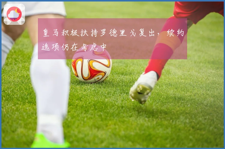 皇马积极扶持罗德里戈复出，续约选项仍在考虑中