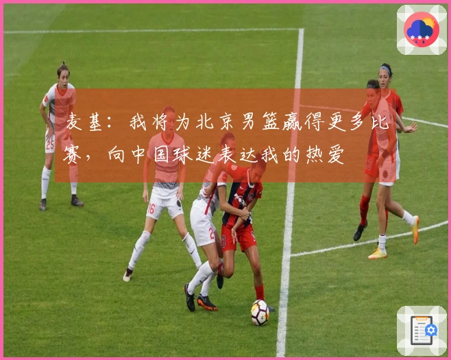 麦基：我将为北京男篮赢得更多比赛，向中国球迷表达我的热爱