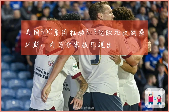 美国SDC集团推动3.5亿欧元收购桑托斯，内马尔家族已退出